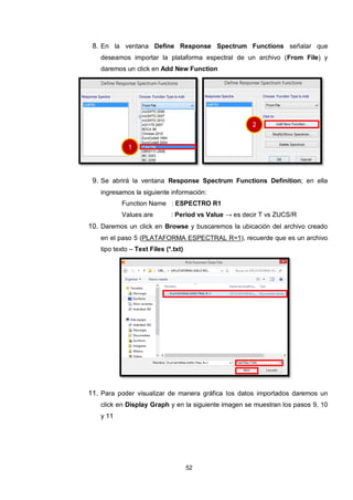 52
8. En la ventana Define Response Spectrum Functions señalar que
deseamos importar la plataforma espectral de un archivo (From File) y
daremos un click en Add New Function
9. Se abrirá la ventana Response Spectrum Functions Definition; en ella
ingresamos la siguiente información:
Function Name : ESPECTRO R1
Values are : Period vs Value → es decir T vs ZUCS/R
10. Daremos un click en Browse y buscaremos la ubicación del archivo creado
en el paso 5 (PLATAFORMA ESPECTRAL R=1), recuerde que es un archivo
tipo texto – Text Files (*.txt)
11. Para poder visualizar de manera gráfica los datos importados daremos un
click en Display Graph y en la siguiente imagen se muestran los pasos 9, 10
y 11
1
2
 