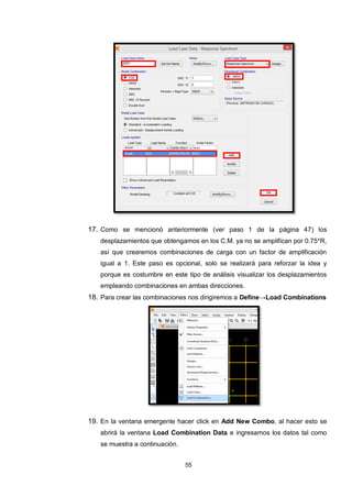 55
17. Como se mencionó anteriormente (ver paso 1 de la página 47) los
desplazamientos que obtengamos en los C.M. ya no se amplifican por 0.75*R,
así que crearemos combinaciones de carga con un factor de amplificación
igual a 1. Este paso es opcional, solo se realizará para reforzar la idea y
porque es costumbre en este tipo de análisis visualizar los desplazamientos
empleando combinaciones en ambas direcciones.
18. Para crear las combinaciones nos dirigiremos a Define→Load Combinations
19. En la ventana emergente hacer click en Add New Combo, al hacer esto se
abrirá la ventana Load Combination Data e ingresamos los datos tal como
se muestra a continuación.
 