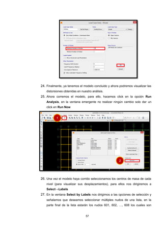 57
24. Finalmente, ya tenemos el modelo concluido y ahora podremos visualizar las
distorsiones obtenidas en nuestro análisis.
25. Ahora corremos el modelo, para ello, hacemos click en la opción Run
Analysis, en la ventana emergente no realizar ningún cambio solo dar un
click en Run Now
26. Una vez el modelo haya corrido seleccionamos los centros de masa de cada
nivel (para visualizar sus desplazamientos), para ellos nos dirigiremos a
Select→Labels
27. En la ventana Select by Labels nos dirigimos a las opciones de selección y
señalamos que deseamos seleccionar múltiples nudos de una lista, en la
parte final de la lista estarán los nudos 601, 602, …, 608 los cuales son
1
2
 