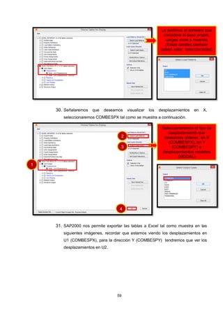 59
30. Señalaremos que deseamos visualizar los desplazamientos en X,
seleccionaremos COMBESPX tal como se muestra a continuación.
31. SAP2000 nos permite exportar las tablas a Excel tal como muestra en las
siguientes imágenes, recordar que estamos viendo los desplazamientos en
U1 (COMBESPX), para la dirección Y (COMBESPY) tendremos que ver los
desplazamientos en U2.
Le pedimos al software que
considere el peso propio,
cargas vivas y muertas
(Estas casillas siempre
deben estar seleccionadas)
Seleccionaremos el tipo de
desplazamiento que
deseamos obtener, en X
(COMBESPX), en Y
(COMBESPY) o
desplazamientos modales
(MODAL)
1
2
3
4
 