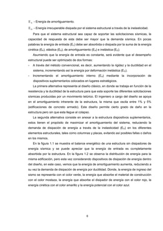 6
AE - Energía de amortiguamiento.
DE - Energía irrecuperable disipada por el sistema estructural a través de la inelasticidad.
Para que el sistema estructural sea capaz de soportar las solicitaciones sísmicas, la
capacidad de respuesta de esta debe ser mayor que la demanda sísmica. En pocas
palabras la energía de entrada (EL) debe ser absorbida o disipada por la suma de la energía
cinética (EK), elástica (ES), de amortiguamiento (EA) e inelástica (ED).
Asumiendo que la energía de entrada es constante, será evidente que el desempeño
estructural puede ser optimizado de dos formas:
- A través del método convencional, es decir, aumentando la rigidez y la ductilidad en el
sistema, incrementando así la energía por deformación inelástica (ED).
- Incrementando el amortiguamiento interno (EA) mediante la incorporación de
dispositivos suplementarios colocados en lugares estratégicos.
La primera alternativa representa al diseño clásico, en donde se trabaja en función de la
resistencia y la ductilidad de la estructura para que esta soporte las diferentes solicitaciones
sísmicas producidas por un movimiento telúrico. El ingeniero a cargo del diseño se apoya
en el amortiguamiento inherente de la estructura, la misma que oscila entre 1% y 5%
(edificaciones de concreto armado). Este diseño permite cierto grado de daño en la
estructura pero sin que esta llegue al colapso.
La segunda alternativa consiste en anexar a la estructura dispositivos suplementarios,
estos tienen el propósito de maximizar el amortiguamiento del sistema, reduciendo la
demanda de disipación de energía a través de la inelasticidad (ED) en los diferentes
elementos estructurales, tales como columnas y placas, evitando así posibles fallas o daños
en los mismos.
En la figura 1.1 se muestra el balance energético de una estructura sin disipadores de
energía sísmica y se puede apreciar que la energía de entrada es completamente
absorbida por la estructura. En la figura 1.2 se observa la distribución de energía para la
misma edificación, pero esta vez considerando dispositivos de disipación de energía dentro
del diseño, en este caso, vemos que la energía de amortiguamiento aumenta, reduciendo a
su vez la demanda de disipación de energía por ductilidad. Donde, la energía de ingreso del
sismo se representa con el color verde, la energía que absorbe el material de construcción
con el color mostaza, la energía que absorbe el disipador de energía con el color rojo, la
energía cinética con el color amarillo y la energía potencial con el color azul.
 