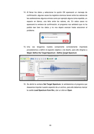 69
14. Al llenar los datos y seleccionar la opción OK aparecerá un mensaje de
confirmación, algunas veces los registros sísmicos tienen entre los valores de
las aceleraciones algunos errores como por ejemplo alguna coma repetida, un
espacio en blanco, una letra entre los valores, etc. En estos casos no
aparecerá la ventana de confirmación; el programa nos señalará que no ha
podido leer bien los datos y no nos dejará avanzar hasta solucionar el
problema.
15. Una vez tengamos nuestra componente correctamente importada
procederemos a definir el espectro objetivo o de diseño, para ello dirigirse a
Step2: Define the Target Spectrum→Define Target Spectrum
16. Se abrirá la ventana Set Target Spectrum, le señalaremos al programa que
deseamos importar nuestro espectro de un archivo, para ello debemos marcar
la casilla Load Spectrum from file y dar un click en Open
 