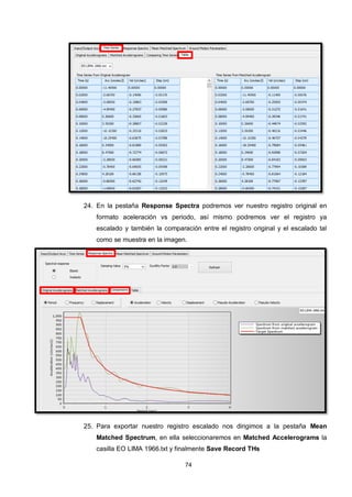 74
24. En la pestaña Response Spectra podremos ver nuestro registro original en
formato aceleración vs periodo, así mismo podremos ver el registro ya
escalado y también la comparación entre el registro original y el escalado tal
como se muestra en la imagen.
25. Para exportar nuestro registro escalado nos dirigimos a la pestaña Mean
Matched Spectrum, en ella seleccionaremos en Matched Accelerograms la
casilla EO LIMA 1966.txt y finalmente Save Record THs
 