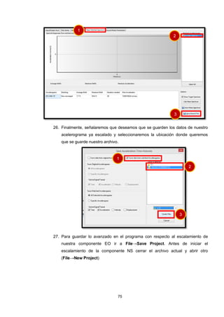 75
26. Finalmente, señalaremos que deseamos que se guarden los datos de nuestro
acelerograma ya escalado y seleccionaremos la ubicación donde queremos
que se guarde nuestro archivo.
27. Para guardar lo avanzado en el programa con respecto al escalamiento de
nuestra componente EO ir a File→Save Project. Antes de iniciar el
escalamiento de la componente NS cerrar el archivo actual y abrir otro
(File→New Project)
1
2
3
1
2
3
 