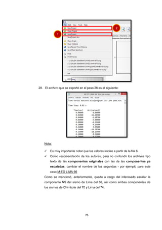 76
28. El archivo que se exportó en el paso 26 es el siguiente:
Nota:
 Es muy importante notar que los valores inician a partir de la fila 6.
 Como recomendación de los autores, para no confundir los archivos tipo
texto de las componentes originales con las de las componentes ya
escaladas, cambiar el nombre de las segundas - por ejemplo para este
caso M-EO LIMA 66
Como se mencionó, anteriormente, queda a cargo del interesado escalar la
componente NS del sismo de Lima del 66, así como ambas componentes de
los sismos de Chimbote del 70 y Lima del 74.
1
2
 