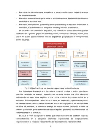 8
- Por medio de dispositivos que anexados a la estructura absorban o disipen la energía
de entrada del sismo.
- Por medio de mecanismos que al iniciar la excitación sísmica, ejerzan fuerzas buscando
neutralizar la acción de esta.
- Por medio de dispositivos que modifiquen las propiedades y la respuesta dinámica de la
estructura, buscando reducir la energía de entrada y evitando la resonancia.
De acuerdo a las alternativas expuestas, los sistemas de control estructural pueden
clasificarse en 4 grandes grupos: los sistemas pasivos, semiactivos, híbridos y activos, cada
uno de los cuales posee diferentes tipos de dispositivos que producen el correspondiente
control requerido.
Fig. 1.3 Clasificación de los sistemas modernos de protección sísmica
Los disipadores de energía son dispositivos, como su nombre lo indica, que disipan
grandes cantidades de energía, asegurándose, de esta manera, que otros elementos
estructurales no sean sobre exigidos, lo que podría ocasionar importantes daños en la
estructura. Estos dispositivos captan la fuerza sísmica a través del comportamiento plástico
de metales dúctiles, la fricción entre superficies en contacto bajo presión, las deformaciones
de corte de polímeros, la pérdida de energía en fluidos viscosos circulando a través de
orificios y así evitan que el edificio reciba todo el impacto, generando una reducción en las
deformaciones de la estructura.
El ASCE 7-10 en su capítulo 18 señala que estos dispositivos se clasifican según su
comportamiento en 3 categorías diferentes: dependientes del desplazamiento,
dependientes de la velocidad y dependientes del desplazamiento y de la velocidad.
 
