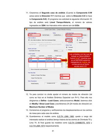 81
11. Crearemos el Segundo caso de análisis (Cuando la Componente E-W
actúa sobre la Dirección Y-Y mientras que sobre la Dirección X-X lo hace
la Componente N-S). El programa nos solicitará la siguiente información: El
tipo de análisis será Lineal Tiempo-Historia, el número de valores
ingresados es 3284, los intervalos entre valores son de 0.02s
12. Ya para concluir no olvide ajustar el número de modos de vibración (tal
como se hizo en el Análisis Dinámico Espectral con R=1). Para ello nos
dirigiremos a Define→Load Cases; seleccionaremos Modal, daremos click
en Modify / Show Load Case y escribiremos 24 (24 modos de vibración) en
Maximum Number of Modes
13. Correremos el programa y verificaremos los desplazamientos en los centros
de masa para cada caso de análisis.
14. Guardaremos el modelo como A.D.TH LIMA 1966; queda a cargo del
interesado realizar el análisis tiempo historia de los sismos de Chimbote 70 y
Lima 74. Al final guarde los modelos como A.D.TH CHIMBOTE 1970 y
A.D.TH LIMA 1974 respectivamente.
Las unidades con las que se
trabajó en SeismoMatch
fueron cm/s2,
mientras que
en el SAP2000 estamos
trabajando en metros, en
consecuencia el factor
escala será 0.01
 