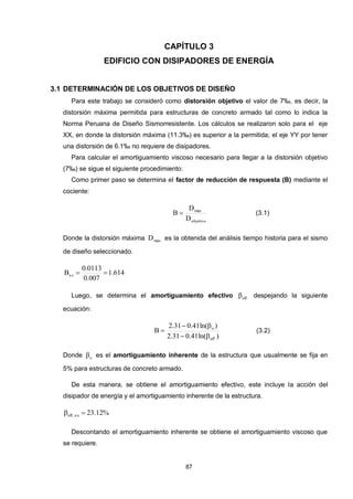 87
CAPÍTULO 3
EDIFICIO CON DISIPADORES DE ENERGÍA
3.1 DETERMINACIÓN DE LOS OBJETIVOS DE DISEÑO
Para este trabajo se consideró como distorsión objetivo el valor de 7‰, es decir, la
distorsión máxima permitida para estructuras de concreto armado tal como lo indica la
Norma Peruana de Diseño Sismorresistente. Los cálculos se realizaron solo para el eje
XX, en donde la distorsión máxima (11.3‰) es superior a la permitida; el eje YY por tener
una distorsión de 6.1‰ no requiere de disipadores.
Para calcular el amortiguamiento viscoso necesario para llegar a la distorsión objetivo
(7‰) se sigue el siguiente procedimiento:
Como primer paso se determina el factor de reducción de respuesta (B) mediante el
cociente:
objetivo
máx
D
D
B  (3.1)
Donde la distorsión máxima máxD es la obtenida del análisis tiempo historia para el sismo
de diseño seleccionado.
614.1
007.0
0113.0
Bxx 
Luego, se determina el amortiguamiento efectivo eff despejando la siguiente
ecuación:
)ln(41.031.2
)ln(41.031.2
B
eff
o


 (3.2)
Donde o es el amortiguamiento inherente de la estructura que usualmente se fija en
5% para estructuras de concreto armado.
De esta manera, se obtiene el amortiguamiento efectivo, este incluye la acción del
disipador de energía y el amortiguamiento inherente de la estructura.
%12.23xx,eff 
Descontando el amortiguamiento inherente se obtiene el amortiguamiento viscoso que
se requiere.
 