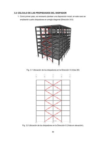 89
3.2 CÁLCULO DE LAS PROPIEDADES DEL DISIPADOR
1. Como primer paso, es necesario plantear una disposición inicial, en este caso se
emplearán cuatro disipadores en arreglo diagonal (Dirección X-X)
Fig. 3.1 Ubicación de los disipadores en la Dirección X (Vista 3D)
Fig. 3.2 Ubicación de los disipadores en la Dirección X (Vista en elevación).
 