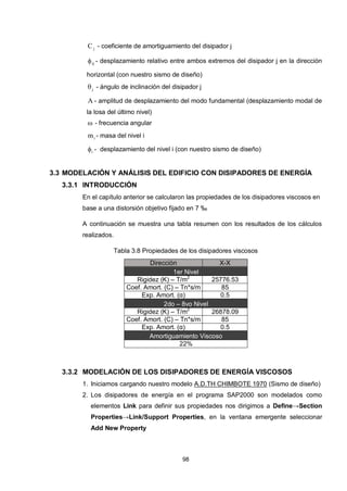98
jC - coeficiente de amortiguamiento del disipador j
rj - desplazamiento relativo entre ambos extremos del disipador j en la dirección
horizontal (con nuestro sismo de diseño)
j - ángulo de inclinación del disipador j
A - amplitud de desplazamiento del modo fundamental (desplazamiento modal de
la losa del último nivel)
 - frecuencia angular
im - masa del nivel i
i - desplazamiento del nivel i (con nuestro sismo de diseño)
3.3 MODELACIÓN Y ANÁLISIS DEL EDIFICIO CON DISIPADORES DE ENERGÍA
3.3.1 INTRODUCCIÓN
En el capítulo anterior se calcularon las propiedades de los disipadores viscosos en
base a una distorsión objetivo fijado en 7 ‰
A continuación se muestra una tabla resumen con los resultados de los cálculos
realizados.
Tabla 3.8 Propiedades de los disipadores viscosos
Dirección X-X
1er Nivel
Rigidez (K) – T/m2
25776.53
Coef. Amort. (C) – Tn*s/m 85
Exp. Amort. (α) 0.5
2do – 8vo Nivel
Rigidez (K) – T/m2
26878.09
Coef. Amort. (C) – Tn*s/m 85
Exp. Amort. (α) 0.5
Amortiguamiento Viscoso
22%
3.3.2 MODELACIÓN DE LOS DISIPADORES DE ENERGÍA VISCOSOS
1. Iniciamos cargando nuestro modelo A.D.TH CHIMBOTE 1970 (Sismo de diseño)
2. Los disipadores de energía en el programa SAP2000 son modelados como
elementos Link para definir sus propiedades nos dirigimos a Define→Section
Properties→Link/Support Properties, en la ventana emergente seleccionar
Add New Property
 