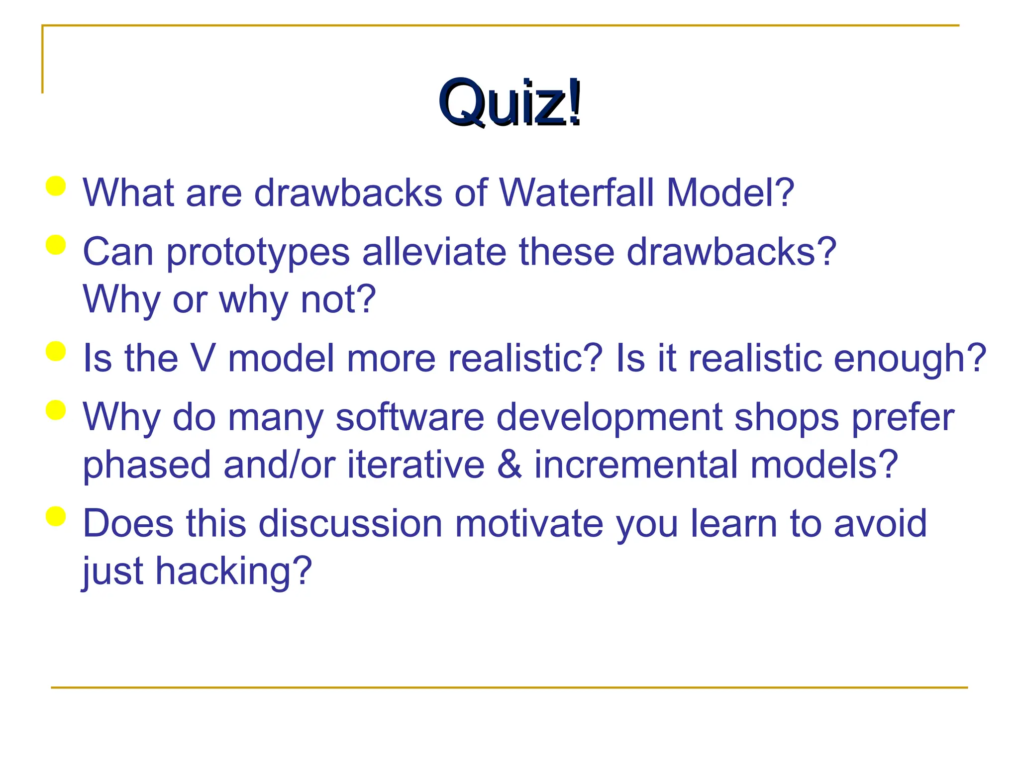 Quiz!
Quiz!
 What are drawbacks of Waterfall Model?
 Can prototypes alleviate these drawbacks?
Why or why not?
 Is the V model more realistic? Is it realistic enough?
 Why do many software development shops prefer
phased and/or iterative & incremental models?
 Does this discussion motivate you learn to avoid
just hacking?
 