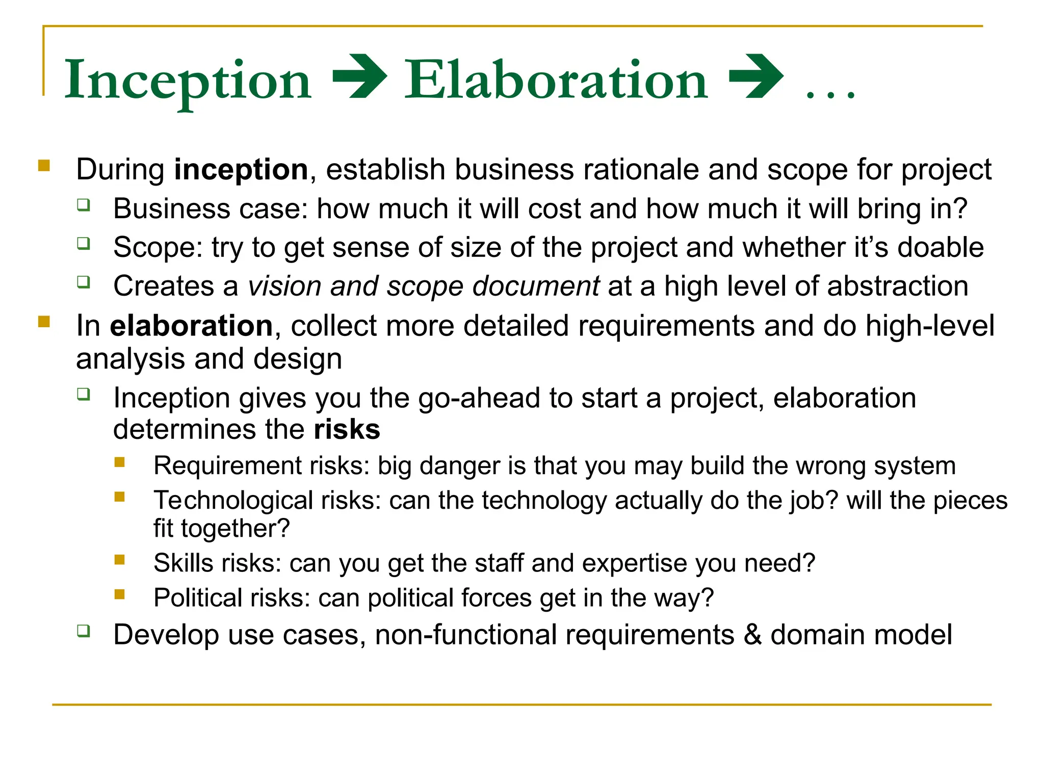 Inception  Elaboration  …
 During inception, establish business rationale and scope for project
 Business case: how much it will cost and how much it will bring in?
 Scope: try to get sense of size of the project and whether it’s doable
 Creates a vision and scope document at a high level of abstraction
 In elaboration, collect more detailed requirements and do high-level
analysis and design
 Inception gives you the go-ahead to start a project, elaboration
determines the risks
 Requirement risks: big danger is that you may build the wrong system
 Technological risks: can the technology actually do the job? will the pieces
fit together?
 Skills risks: can you get the staff and expertise you need?
 Political risks: can political forces get in the way?
 Develop use cases, non-functional requirements & domain model
 