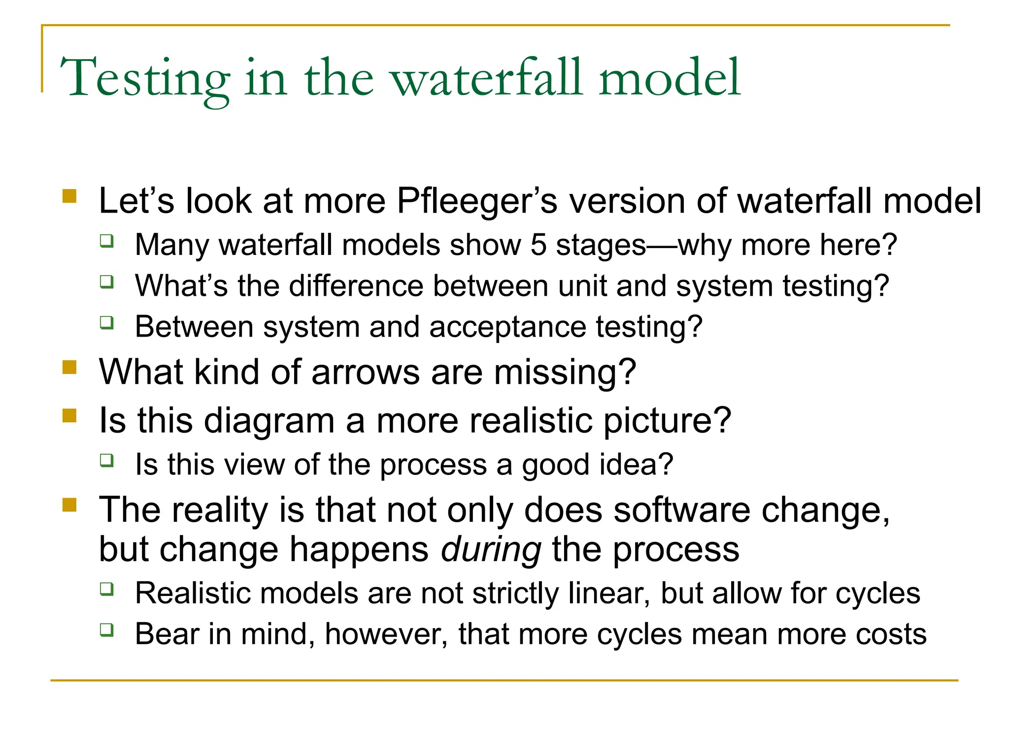 Testing in the waterfall model
 Let’s look at more Pfleeger’s version of waterfall model
 Many waterfall models show 5 stages—why more here?
 What’s the difference between unit and system testing?
 Between system and acceptance testing?
 What kind of arrows are missing?
 Is this diagram a more realistic picture?
 Is this view of the process a good idea?
 The reality is that not only does software change,
but change happens during the process
 Realistic models are not strictly linear, but allow for cycles
 Bear in mind, however, that more cycles mean more costs
 