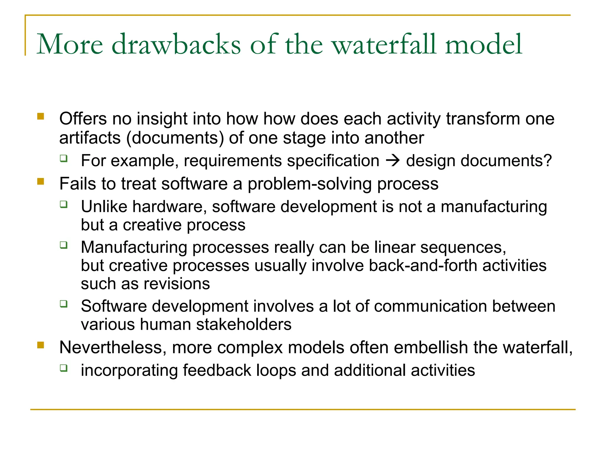 More drawbacks of the waterfall model
 Offers no insight into how how does each activity transform one
artifacts (documents) of one stage into another
 For example, requirements specification  design documents?
 Fails to treat software a problem-solving process
 Unlike hardware, software development is not a manufacturing
but a creative process
 Manufacturing processes really can be linear sequences,
but creative processes usually involve back-and-forth activities
such as revisions
 Software development involves a lot of communication between
various human stakeholders
 Nevertheless, more complex models often embellish the waterfall,
 incorporating feedback loops and additional activities
 