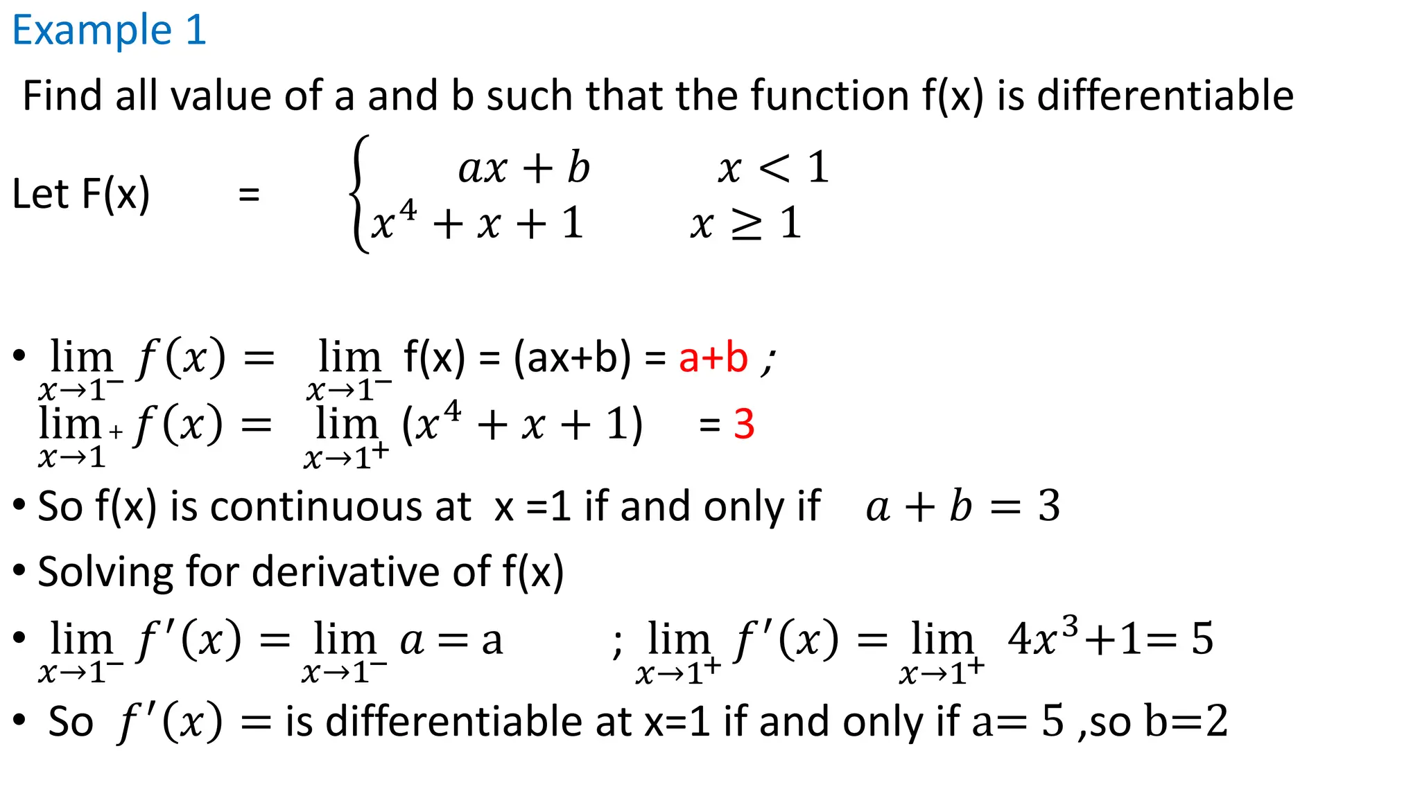 Example 1
Find all value of a and b such that the function f(x) is differentiable
Let F(x) = ቊ
𝑎𝑥 + 𝑏 𝑥 < 1
𝑥4
+ 𝑥 + 1 𝑥 ≥ 1
• lim
𝑥→1−
𝑓 𝑥 = lim
𝑥→1−
f(x) = (ax+b) = a+b ;
lim
𝑥→1
+ 𝑓 𝑥 = lim
𝑥→1+
(𝑥4
+ 𝑥 + 1) = 3
• So f(x) is continuous at x =1 if and only if 𝑎 + 𝑏 = 3
• Solving for derivative of f(x)
• lim
𝑥→1−
𝑓′
𝑥 = lim
𝑥→1−
𝑎 = a ; lim
𝑥→1+
𝑓′
𝑥 = lim
𝑥→1+
4𝑥3
+1= 5
• So 𝑓′
𝑥 = is differentiable at x=1 if and only if a= 5 ,so b=2
 