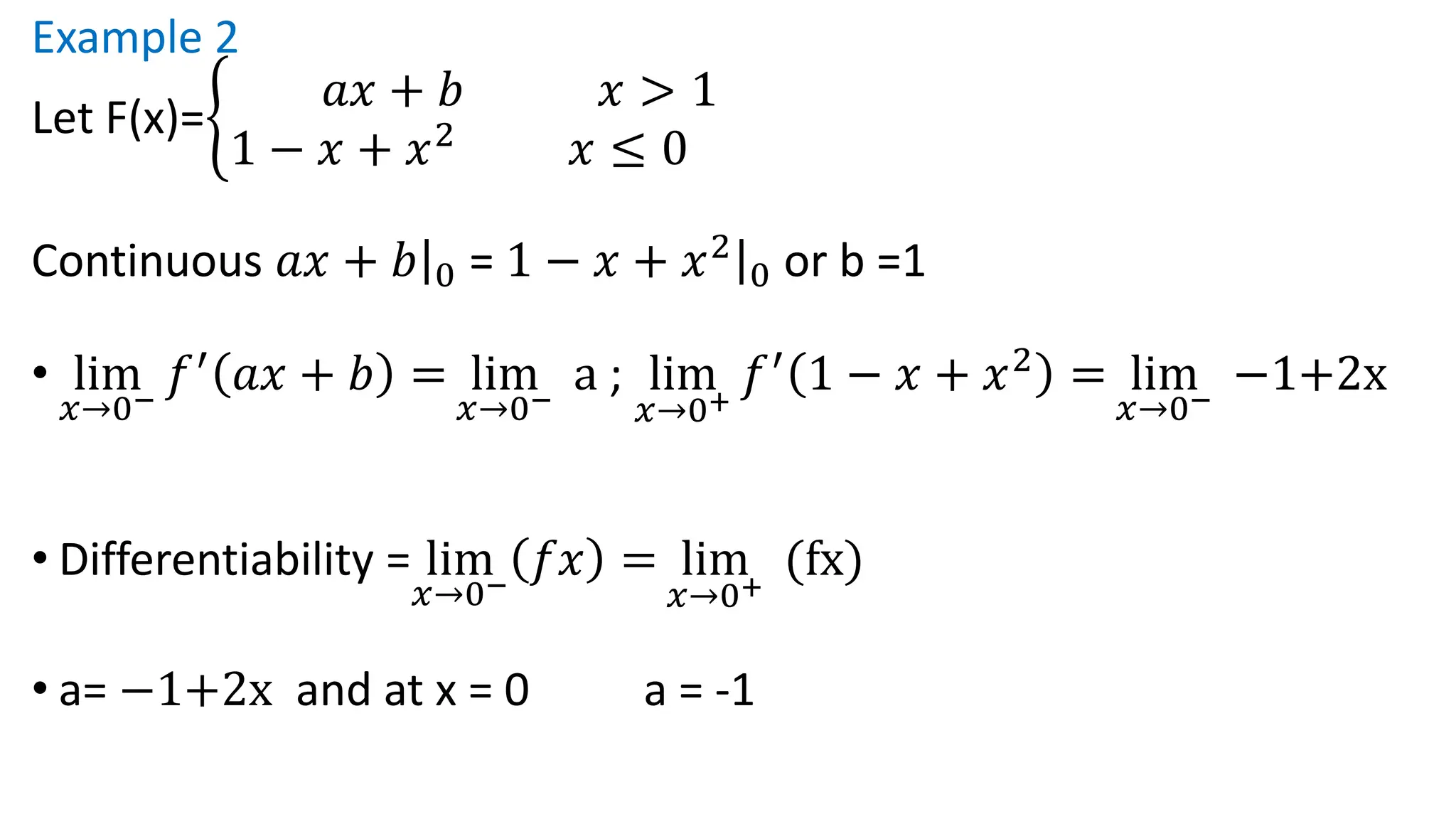 Example 2
Let F(x)=ቊ
𝑎𝑥 + 𝑏 𝑥 > 1
1 − 𝑥 + 𝑥2
𝑥 ≤ 0
Continuous ȁ
𝑎𝑥 + 𝑏 0 = ȁ
1 − 𝑥 + 𝑥2
0 or b =1
• lim
𝑥→0−
𝑓′
𝑎𝑥 + 𝑏 = lim
𝑥→0−
a ; lim
𝑥→0+
𝑓′
1 − 𝑥 + 𝑥2
= lim
𝑥→0−
−1+2x
• Differentiability = lim
𝑥→0−
𝑓𝑥 = lim
𝑥→0+
(fx)
• a= −1+2x and at x = 0 a = -1
 