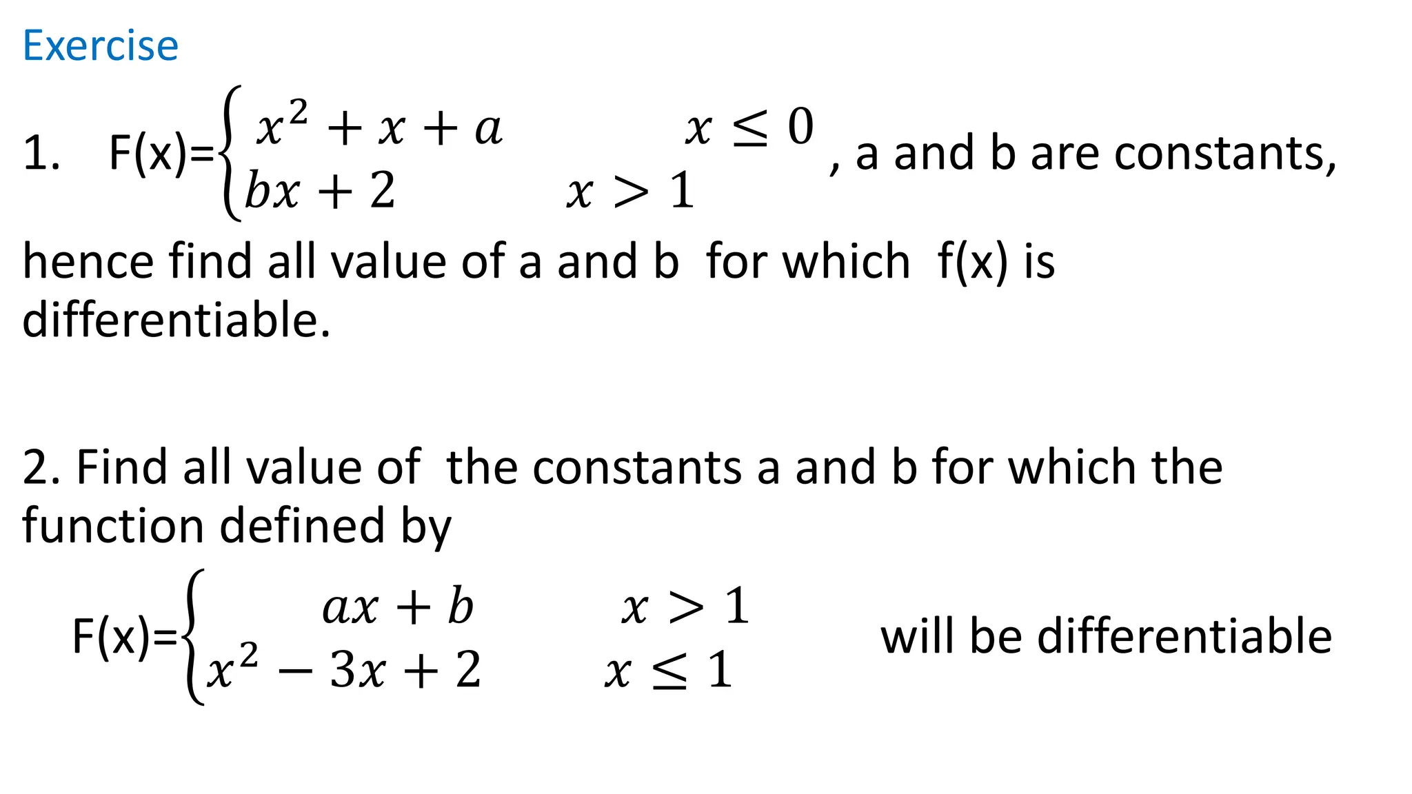 Exercise
1. F(x)=ቊ 𝑥2
+ 𝑥 + 𝑎 𝑥 ≤ 0
𝑏𝑥 + 2 𝑥 > 1
, a and b are constants,
hence find all value of a and b for which f(x) is
differentiable.
2. Find all value of the constants a and b for which the
function defined by
F(x)=ቊ
𝑎𝑥 + 𝑏 𝑥 > 1
𝑥2
− 3𝑥 + 2 𝑥 ≤ 1
will be differentiable
 