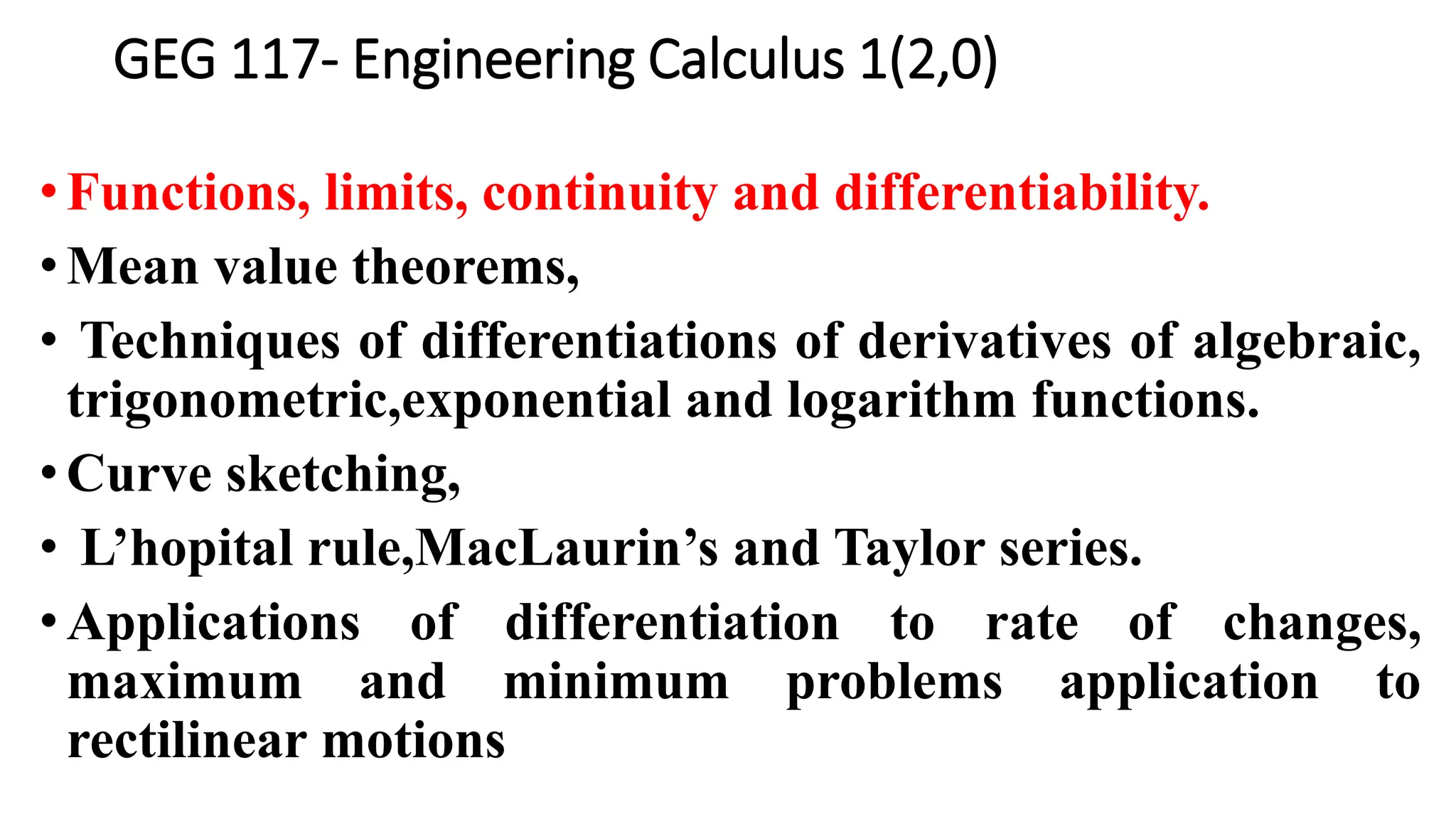 GEG 117- Engineering Calculus 1(2,0)
• Functions, limits, continuity and differentiability.
• Mean value theorems,
• Techniques of differentiations of derivatives of algebraic,
trigonometric,exponential and logarithm functions.
•Curve sketching,
• L’hopital rule,MacLaurin’s and Taylor series.
•Applications of differentiation to rate of changes,
maximum and minimum problems application to
rectilinear motions
 