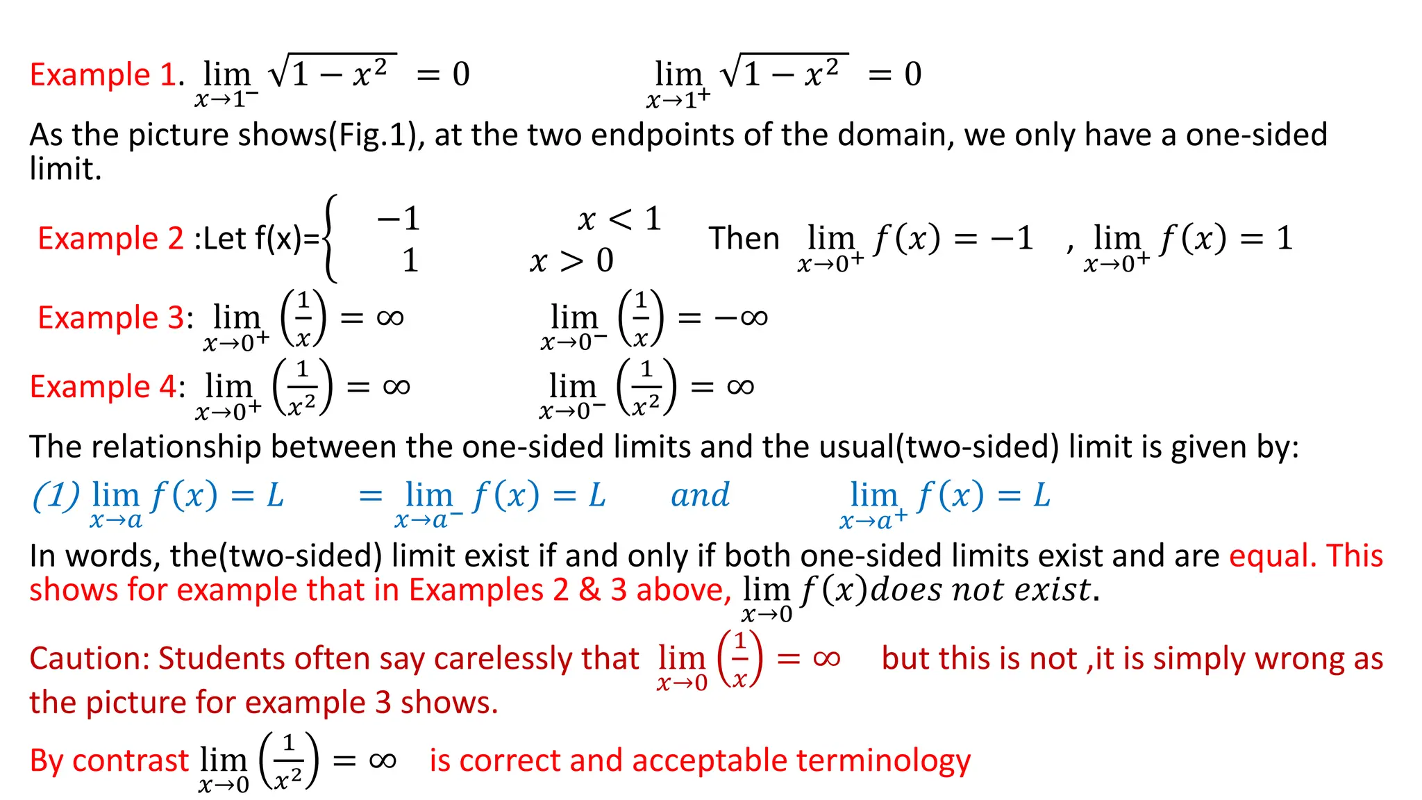 Example 1. lim
𝑥→1−
1 − 𝑥2 = 0 lim
𝑥→1+
1 − 𝑥2 = 0
As the picture shows(Fig.1), at the two endpoints of the domain, we only have a one-sided
limit.
Example 2 :Let f(x)=ቊ
−1 𝑥 < 1
1 𝑥 > 0
Then lim
𝑥→0+
𝑓 𝑥 = −1 , lim
𝑥→0+
𝑓 𝑥 = 1
Example 3: lim
𝑥→0+
1
𝑥
= ∞ lim
𝑥→0−
1
𝑥
= −∞
Example 4: lim
𝑥→0+
1
𝑥2 = ∞ lim
𝑥→0−
1
𝑥2 = ∞
The relationship between the one-sided limits and the usual(two-sided) limit is given by:
(1) lim
𝑥→𝑎
𝑓 𝑥 = 𝐿 = lim
𝑥→𝑎−
𝑓 𝑥 = 𝐿 𝑎𝑛𝑑 lim
𝑥→𝑎+
𝑓 𝑥 = 𝐿
In words, the(two-sided) limit exist if and only if both one-sided limits exist and are equal. This
shows for example that in Examples 2 & 3 above, lim
𝑥→0
𝑓 𝑥 𝑑𝑜𝑒𝑠 𝑛𝑜𝑡 𝑒𝑥𝑖𝑠𝑡.
Caution: Students often say carelessly that lim
𝑥→0
1
𝑥
= ∞ but this is not ,it is simply wrong as
the picture for example 3 shows.
By contrast lim
𝑥→0
1
𝑥2 = ∞ is correct and acceptable terminology
 