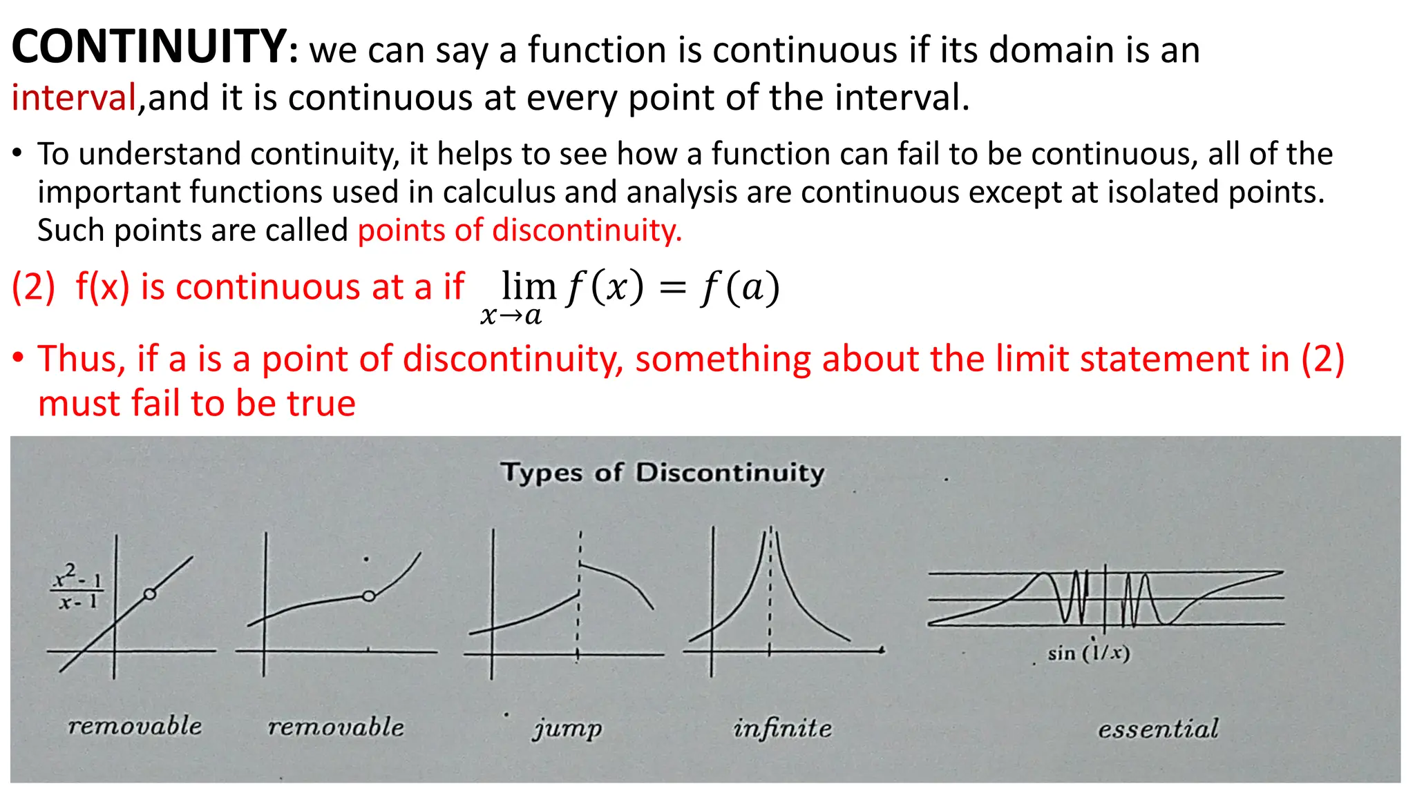 CONTINUITY: we can say a function is continuous if its domain is an
interval,and it is continuous at every point of the interval.
• To understand continuity, it helps to see how a function can fail to be continuous, all of the
important functions used in calculus and analysis are continuous except at isolated points.
Such points are called points of discontinuity.
(2) f(x) is continuous at a if lim
𝑥→𝑎
𝑓 𝑥 = 𝑓(𝑎)
• Thus, if a is a point of discontinuity, something about the limit statement in (2)
must fail to be true
 