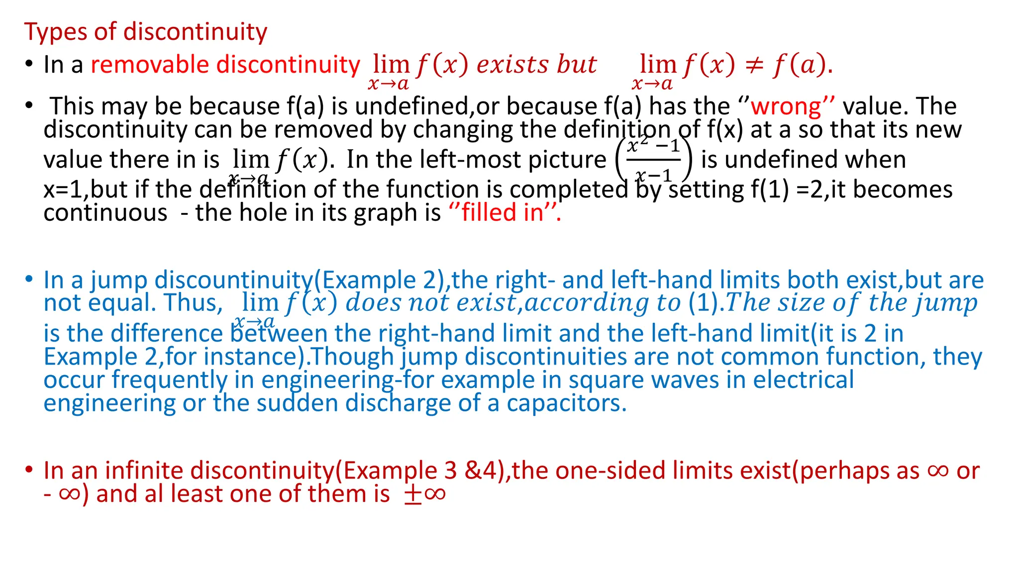 Types of discontinuity
• In a removable discontinuity lim
𝑥→𝑎
𝑓 𝑥 𝑒𝑥𝑖𝑠𝑡𝑠 𝑏𝑢𝑡 lim
𝑥→𝑎
𝑓 𝑥 ≠ 𝑓 𝑎 .
• This may be because f(a) is undefined,or because f(a) has the ‘’wrong’’ value. The
discontinuity can be removed by changing the definition of f(x) at a so that its new
value there in is lim
𝑥→𝑎
𝑓 𝑥 . In the left-most picture
𝑥2 −1
𝑥−1
is undefined when
x=1,but if the definition of the function is completed by setting f(1) =2,it becomes
continuous - the hole in its graph is ‘’filled in’’.
• In a jump discountinuity(Example 2),the right- and left-hand limits both exist,but are
not equal. Thus, lim
𝑥→𝑎
𝑓 𝑥 𝑑𝑜𝑒𝑠 𝑛𝑜𝑡 𝑒𝑥𝑖𝑠𝑡,𝑎𝑐𝑐𝑜𝑟𝑑𝑖𝑛𝑔 𝑡𝑜 (1).𝑇ℎ𝑒 𝑠𝑖𝑧𝑒 𝑜𝑓 𝑡ℎ𝑒 𝑗𝑢𝑚𝑝
is the difference between the right-hand limit and the left-hand limit(it is 2 in
Example 2,for instance).Though jump discontinuities are not common function, they
occur frequently in engineering-for example in square waves in electrical
engineering or the sudden discharge of a capacitors.
• In an infinite discontinuity(Example 3 &4),the one-sided limits exist(perhaps as ∞ or
- ∞) and al least one of them is ±∞
 