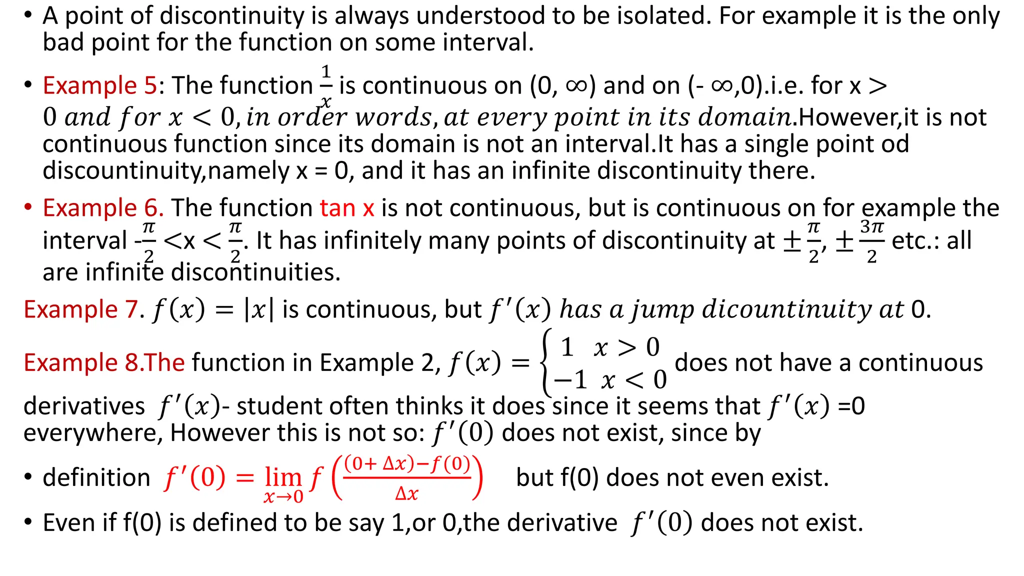 • A point of discontinuity is always understood to be isolated. For example it is the only
bad point for the function on some interval.
• Example 5: The function
1
𝑥
is continuous on (0, ∞) and on (- ∞,0).i.e. for x >
0 𝑎𝑛𝑑 𝑓𝑜𝑟 𝑥 < 0, 𝑖𝑛 𝑜𝑟𝑑𝑒𝑟 𝑤𝑜𝑟𝑑𝑠, 𝑎𝑡 𝑒𝑣𝑒𝑟𝑦 𝑝𝑜𝑖𝑛𝑡 𝑖𝑛 𝑖𝑡𝑠 𝑑𝑜𝑚𝑎𝑖𝑛.However,it is not
continuous function since its domain is not an interval.It has a single point od
discountinuity,namely x = 0, and it has an infinite discontinuity there.
• Example 6. The function tan x is not continuous, but is continuous on for example the
interval -
𝜋
2
<x <
𝜋
2
. It has infinitely many points of discontinuity at ±
𝜋
2
, ±
3𝜋
2
etc.: all
are infinite discontinuities.
Example 7. 𝑓 𝑥 = 𝑥 is continuous, but 𝑓′
𝑥 ℎ𝑎𝑠 𝑎 𝑗𝑢𝑚𝑝 𝑑𝑖𝑐𝑜𝑢𝑛𝑡𝑖𝑛𝑢𝑖𝑡𝑦 𝑎𝑡 0.
Example 8.The function in Example 2, 𝑓 𝑥 = ቊ
1 𝑥 > 0
−1 𝑥 < 0
does not have a continuous
derivatives 𝑓′ 𝑥 - student often thinks it does since it seems that 𝑓′ 𝑥 =0
everywhere, However this is not so: 𝑓′
0 does not exist, since by
• definition 𝑓′
0 = lim
𝑥→0
𝑓
0+ ∆𝑥 −𝑓(0)
∆𝑥
but f(0) does not even exist.
• Even if f(0) is defined to be say 1,or 0,the derivative 𝑓′
0 does not exist.
 