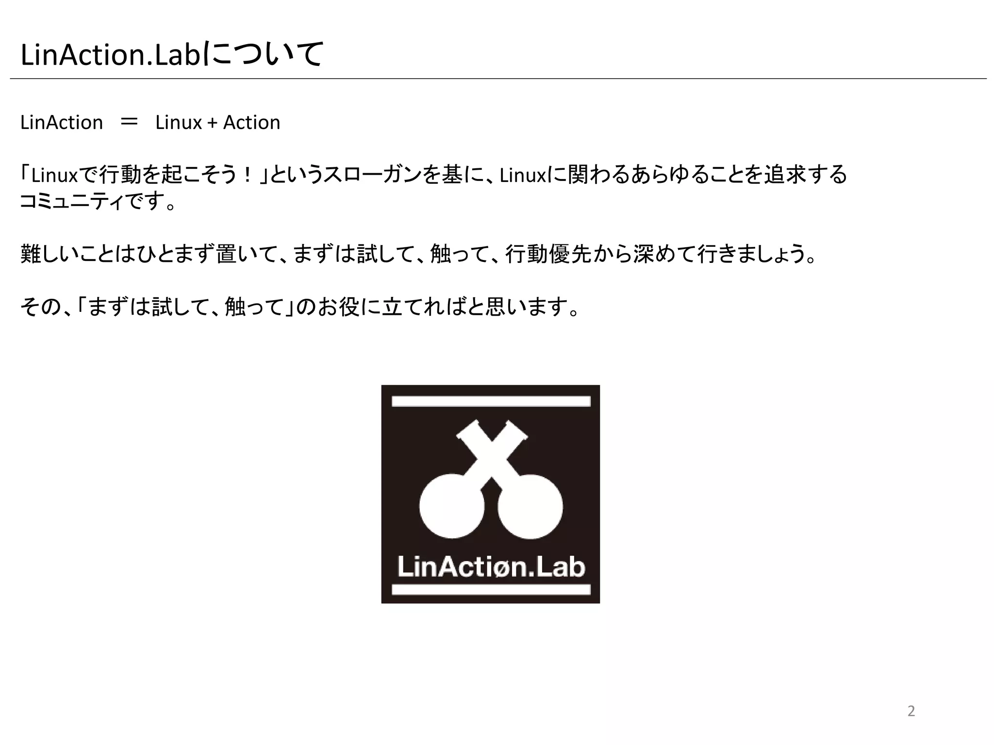LinAction.Labについて
LinAction ＝ Linux + Action
「Linuxで行動を起こそう！」というスローガンを基に、ハンズオンを中心にLinuxに関わる
あらゆることを追求するコミュニティです。
難しいことはひとまず置いて、まずは試して、触って、行動優先から深めて行きましょう。
その、「まずは試して、触って」のお役に立てればと思います。
2
 