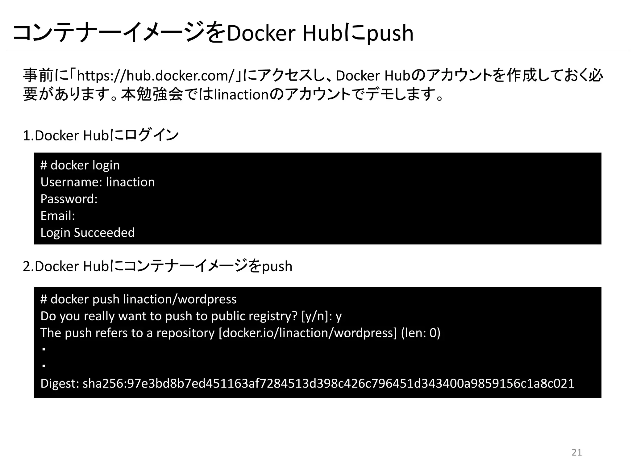 #centos6のイメージを取得
FROM centos:centos6
#Dockerfile作成者
MAINTAINER linaction
#タイムゾーンの設定
RUN /bin/cp /usr/share/zoneinfo/Asia/Tokyo /etc/localtime
#yumによるHTTPD,MySQL,PHP,tar,wgetのインストール
RUN yum -y install httpd php php-mysql mysql-server tar wget php-gd
#tmpディレクトリに移動
WORKDIR /tmp/
#wordpress一式のダウンロード
RUN wget https://ja.wordpress.org/latest-ja.tar.gz
#wordpressの展開
RUN tar xvfz ./latest-ja.tar.gz
#ダウンロードしたwordpressの削除
RUN rm -f ./latest-ja.tar.gz
#wordpressディレクトリ内のファイルをDocumentRootに移動
RUN mv wordpress/* /var/www/html/
#wordpressのconfigファイルをリネームして利用可能にする
RUN cp /var/www/html/wp-config-sample.php /var/www/html/wp-config.php
#wordpressのconfigファイルに必要な情報をsedコマンドで書き換える
RUN sed -i -e 's/database_name_here/wordpress/g' -e 's/username_here/wordpress/g' -e 's/password_here/wppass/g' /var/www/html/wp-config.php
#DocumentRootディレクトリの所有者をapacheに変更
RUN chown -R apache.apache /var/www/html/
#mysqldの起動、DB作成、ユーザ作成および権限設定、mysqldの停止
RUN service mysqld start && mysql -u root -e "CREATE DATABASE wordpress; GRANT ALL PRIVILEGES ON wordpress.* TO 'wordpress'@'localhost' IDENTIFIED BY 'wppass';
FLUSH PRIVILEGES;" && service mysqld stop
#mysqld,httpdの起動スクリプトの作成
RUN echo -e "service mysqld startnservice httpd startn/bin/bash" > /startService.sh
#mysqld,httpdの起動スクリプトの権限設定
RUN chmod o+x /startService.sh
#公開ポート
EXPOSE 80
#mysqld,httpdの起動スクリプトの実行
CMD /startService.sh
Dockerfileの内容
21
命令 説明
FROM コンテナーイメージを指定 「リポジトリー:タグ名」
MAINTAINER コンテナーイメージ作成者名
ENV 環境変数を設定
RUN コマンドの実行
ADD ホストLinuxからファイルを設置
EXPOSE コンテナーで使用するポート番号を指定
CMD コンテナー起動時に実行するコマンドを指定
WORKDIR RUN,CMD,ENTRYPOINTを実行する時のワーキングディレ
クトリを指定
 