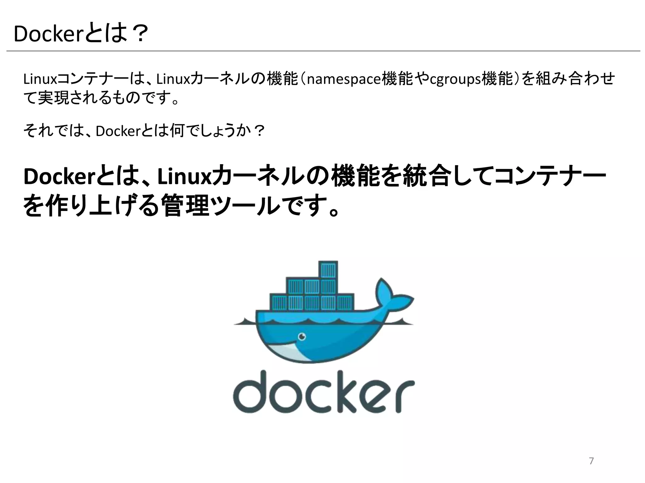 Dockerとは？
Linuxコンテナーは、Linuxカーネルの機能（namespace機能やcgroups機能）を
組み合わせて実現されるものです。
それでは、Dockerとは何でしょうか？
Dockerとは、Linuxカーネルの機能を統合してコンテナーを
作り上げる管理ツールです。
7
 