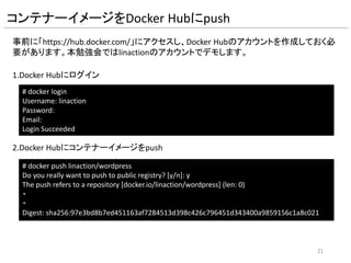 #centos6のイメージを取得
FROM centos:centos6
#Dockerfile作成者
MAINTAINER linaction
#タイムゾーンの設定
RUN /bin/cp /usr/share/zoneinfo/Asia/Tokyo /etc/localtime
#yumによるHTTPD,MySQL,PHP,tar,wgetのインストール
RUN yum -y install httpd php php-mysql mysql-server tar wget php-gd
#tmpディレクトリに移動
WORKDIR /tmp/
#wordpress一式のダウンロード
RUN wget https://ja.wordpress.org/latest-ja.tar.gz
#wordpressの展開
RUN tar xvfz ./latest-ja.tar.gz
#ダウンロードしたwordpressの削除
RUN rm -f ./latest-ja.tar.gz
#wordpressディレクトリ内のファイルをDocumentRootに移動
RUN mv wordpress/* /var/www/html/
#wordpressのconfigファイルをリネームして利用可能にする
RUN cp /var/www/html/wp-config-sample.php /var/www/html/wp-config.php
#wordpressのconfigファイルに必要な情報をsedコマンドで書き換える
RUN sed -i -e 's/database_name_here/wordpress/g' -e 's/username_here/wordpress/g' -e 's/password_here/wppass/g' /var/www/html/wp-config.php
#DocumentRootディレクトリの所有者をapacheに変更
RUN chown -R apache.apache /var/www/html/
#mysqldの起動、DB作成、ユーザ作成および権限設定、mysqldの停止
RUN service mysqld start && mysql -u root -e "CREATE DATABASE wordpress; GRANT ALL PRIVILEGES ON wordpress.* TO 'wordpress'@'localhost' IDENTIFIED BY 'wppass';
FLUSH PRIVILEGES;" && service mysqld stop
#mysqld,httpdの起動スクリプトの作成
RUN echo -e "service mysqld startnservice httpd startn/bin/bash" > /startService.sh
#mysqld,httpdの起動スクリプトの権限設定
RUN chmod o+x /startService.sh
#公開ポート
EXPOSE 80
#mysqld,httpdの起動スクリプトの実行
CMD /startService.sh
Dockerfileの内容
21
命令 説明
FROM コンテナーイメージを指定 「リポジトリー:タグ名」
MAINTAINER コンテナーイメージ作成者名
ENV 環境変数を設定
RUN コマンドの実行
ADD ホストLinuxからファイルを設置
EXPOSE コンテナーで使用するポート番号を指定
CMD コンテナー起動時に実行するコマンドを指定
WORKDIR RUN,CMD,ENTRYPOINTを実行する時のワーキングディレ
クトリを指定
 