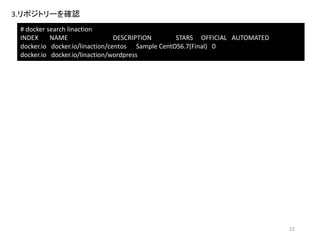 コンテナーのcommit
1.ブラウザを起動し、「http://VirtualBoxのIPアドレス:8000/」にアクセスし、
WordPressの管理画面が表示されることを確認
2.コンテナーを停止
# docker stop wordpress01
3.コンテナーを保存
# docker commit wordpress01 linaction/wordpress:ver1.0
cf75652d0f8a1509a5ad132ecf1214416c2b8dbf9fe9f93830ab8b51e738db73
4.コンテナーイメージを確認
# docker images
REPOSITORY TAG IMAGE ID CREATED VIRTUAL SIZE
linaction/wordpress ver1.0 cf75652d0f8a 56 seconds ago 474.9 MB
docker.io/linaction/centos centos6 ce76491a3be1 2 hours ago 190.6 MB
22
# docker commit wordpress01 linaction/wordpress:ver1.0
コマンド詳細
① ② ③
① コンテナ名
② リポジトリ名
③ タグ名
 