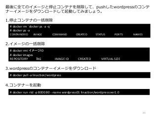 最後に全てのイメージと停止コンテナを削除して、pushしたwordpressのコンテ
ナーイメージをダウンロードして起動してみましょう。
# docker rm `docker ps -a -q`
# docker ps -a
CONTAINER ID IMAGE COMMAND CREATED STATUS PORTS NAMES
1.停止コンテナの一括削除
# docker rmi イメージID
# docker images
REPOSITORY TAG IMAGE ID CREATED VIRTUAL SIZE
2.イメージの一括削除
# docker pull -a linaction/wordpress
3.wordpressのコンテナーイメージをダウンロード
4.コンテナーを起動
# docker run -itd -p 8000:80 --name wordpress01 linaction/wordpress:ver1.0
25
 
