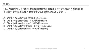 問題5 
ＬＡＮ内のIPアドレスとホスト名を関連付けて名前解決を行うファイル名及びホスト名 
を確認するコマンドの組み合わせとして適切なものを選びなさい。 
A. ファイル名：/etc/host コマンド：hostname 
B. ファイル名：/etc/hosts コマンド：hostname 
C. ファイル名：/etc/ntp.conf コマンド：ntpdate 
D. ファイル名：/etc/hostname コマンド：hostname 
E. ファイル名：/etc/network コマンド：ifconfig 
Copyright (C) LinAction.Lab. All Rights Reserved. 11 
 