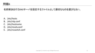 問題6 
名前解決を行うDNSサーバを設定するファイルとして適切なものを選びなさい。 
A. /etc/hosts 
B. /etc/ntp.conf 
C. /etc/hostname 
D. /etc/resolv.conf 
E. /etc/nsswitch.conf 
Copyright (C) LinAction.Lab. All Rights Reserved. 12 
 