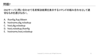 問題7 
DNSサーバに問い合わせて名前解決結果を表示するコマンドの組み合わせとして適 
切なものを選びなさい。 
A. ifconfig,ifup,ifdown 
B. hostname,dig,nslookup 
C. host,dig,nslookup 
D. host,nslookup,ifconfig 
E. hostname,host,nslookup 
Copyright (C) LinAction.Lab. All Rights Reserved. 13 
 