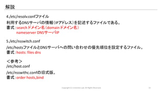 解説 
4./etc/resolv.confファイル 
利用するDNSサーバの情報（IPアドレス）を記述するファイルである。 
書式：search ドメイン名（domain ドメイン名） 
nameserver DNSサーバIP 
5./etc/nsswitch.conf 
/etc/hostsファイルとDNSサーバへの問い合わせの優先順位を設定するファイル。 
書式：hosts: files dns 
＜参考＞ 
/etc/host.conf 
/etc/nsswithc.confの旧式版。 
書式：order hosts,bind 
Copyright (C) LinAction.Lab. All Rights Reserved. 15 
 