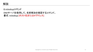 解説 
8.nslookupコマンド 
DNSサーバを使用して、名前解決を確認するコマンド。 
書式：nslookup [ホスト名またはIPアドレス] 
Copyright (C) LinAction.Lab. All Rights Reserved. 17 
 