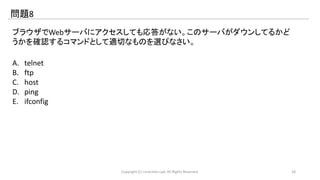 問題8 
ブラウザでWebサーバにアクセスしても応答がない。このサーバがダウンしてるかど 
うかを確認するコマンドとして適切なものを選びなさい。 
A. telnet 
B. ftp 
C. host 
D. ping 
E. ifconfig 
Copyright (C) LinAction.Lab. All Rights Reserved. 18 
 