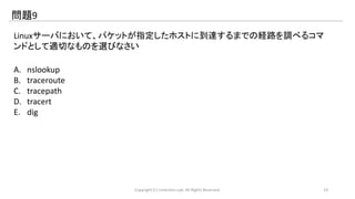 問題9 
Linuxサーバにおいて、パケットが指定したホストに到達するまでの経路を調べるコマ 
ンドとして適切なものを選びなさい 
A. nslookup 
B. traceroute 
C. tracepath 
D. tracert 
E. dig 
Copyright (C) LinAction.Lab. All Rights Reserved. 19 
 
