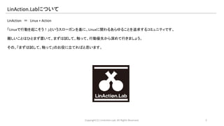 LinAction.Labについて 
LinAction ＝ Linux + Action 
「Linuxで行動を起こそう！」というスローガンを基に、Linuxに関わるあらゆることを追求するコミュニティです。 
難しいことはひとまず置いて、まずは試して、触って、行動優先から深めて行きましょう。 
その、「まずは試して、触って」のお役に立てればと思います。 
Copyright (C) LinAction.Lab. All Rights Reserved. 2 
 