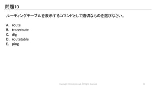 問題10 
ルーティングテーブルを表示するコマンドとして適切なものを選びなさい。 
A. route 
B. traceroute 
C. dig 
D. routetable 
E. ping 
Copyright (C) LinAction.Lab. All Rights Reserved. 20 
 