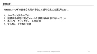 問題11 
netstatコマンドで表示される内容として適切なものを選びなさい。 
A. ルーティングテーブル 
B. 接続待ち状態にあるソケットと接続待ち状態にないソケット 
C. ネットワークインタフェースの状態 
D. マスカレードされた接続 
Copyright (C) LinAction.Lab. All Rights Reserved. 21 
 