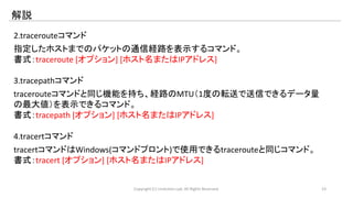解説 
2.tracerouteコマンド 
指定したホストまでのパケットの通信経路を表示するコマンド。 
書式：traceroute [オプション] [ホスト名またはIPアドレス] 
3.tracepathコマンド 
tracerouteコマンドと同じ機能を持ち、経路のMTU（1度の転送で送信できるデータ量 
の最大値）を表示できるコマンド。 
書式：tracepath [オプション] [ホスト名またはIPアドレス] 
4.tracertコマンド 
tracertコマンドはWindows(コマンドプロント)で使用できるtracerouteと同じコマンド。 
書式：tracert [オプション] [ホスト名またはIPアドレス] 
Copyright (C) LinAction.Lab. All Rights Reserved. 23 
 