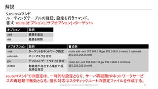 解説 
5.routeコマンド 
ルーティングテーブルの確認、設定を行うコマンド。 
書式：route [オプション] [サブオプション] <ターゲット> 
オプション説明 
add 経路を追加 
del 経路を削除 
サブオプション説明書式例 
-net ターゲットをネットワーク指定route add -net 192.168.1.0 gw 192.168.0.1 metric 1 netmask 
255.255.255.0 eth0 
route del -net 192.168.1.0 gw 192.168.0.1 netmask 
255.255.255.0 eth0 
netmask ネットマスクを指定 
gw デフォルトゲートウェイを指定 
metric 動経路が存在する場合の優 
先順位指定 
routeコマンドでの設定は、一時的な設定となり、サーバ再起動やネットワークサービ 
スの再起動で無効となる。恒久対応はスタティックルートの設定ファイルを作成する。 
Copyright (C) LinAction.Lab. All Rights Reserved. 24 
 