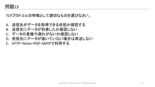 問題13 
TCPプロトコルの特徴として適切なものを選びなさい。 
A. 送信先がデータを取得できる状態か確認する 
B. 送信先にデータが到着したか確認しない 
C. データの重複や漏れがないか確認しない 
D. 受信先にデータが届いていない場合は再送しない 
E. HTTP・Telnet・POP・SMTPで利用する 
Copyright (C) LinAction.Lab. All Rights Reserved. 27 
 