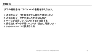 問題14 
以下の特徴を持つプロトコルの名称を答えなさい。 
1. 送信先がデータを取得できる状態か確認しない 
2. 送信先にデータが到着したか確認しない 
3. データが破損していないかどうか確認する 
4. 受信先にデータが届いていない場合は再送しない 
5. DNS・DHCP・NTPで使用される 
Copyright (C) LinAction.Lab. All Rights Reserved. 28 
 