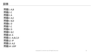回答 
問題1：A,B 
問題2：C 
問題3：A 
問題4：A,C 
問題5：B,D 
問題6：D 
問題7：C 
問題8：D 
問題9：B,C 
問題10：A 
問題11：A,B,C,D 
問題12：IP 
問題13：A,E 
問題14：UDP 
Copyright (C) LinAction.Lab. All Rights Reserved. 32 
