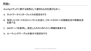 問題3 
ifconfigコマンドに関する説明として適切なものを選びなさい。 
A. ネットワークインターフェイスの設定を行う 
B. 指定したリモートホストにパケットを送り、リモートホストへの接続状況や稼働状況 
を調べる 
C. DNSサーバを使用し、指定したホストのドメイン情報を検索する 
D. ルーティングテーブルの表示や設定を行う 
Copyright (C) LinAction.Lab. All Rights Reserved. 7 
 