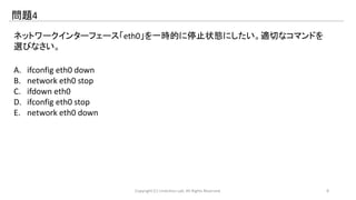 問題4 
ネットワークインターフェース「eth0」を一時的に停止状態にしたい。適切なコマンドを 
選びなさい。 
A. ifconfig eth0 down 
B. network eth0 stop 
C. ifdown eth0 
D. ifconfig eth0 stop 
E. network eth0 down 
Copyright (C) LinAction.Lab. All Rights Reserved. 8 
 