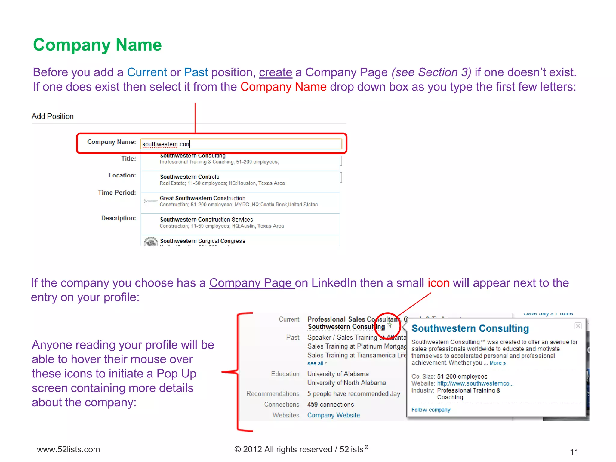 Company Name
Before you add a Current or Past position, create a Company Page (see Section 3) if one doesn’t exist.
If one does exist then select it from the Company Name drop down box as you type the first few letters:




If the company you choose has a Company Page on LinkedIn then a small icon will appear next to the
entry on your profile:


Anyone reading your profile will be
able to hover their mouse over
these icons to initiate a Pop Up
screen containing more details
about the company:


 www.52lists.com                      © 2012 All rights reserved / 52lists®                          11
 